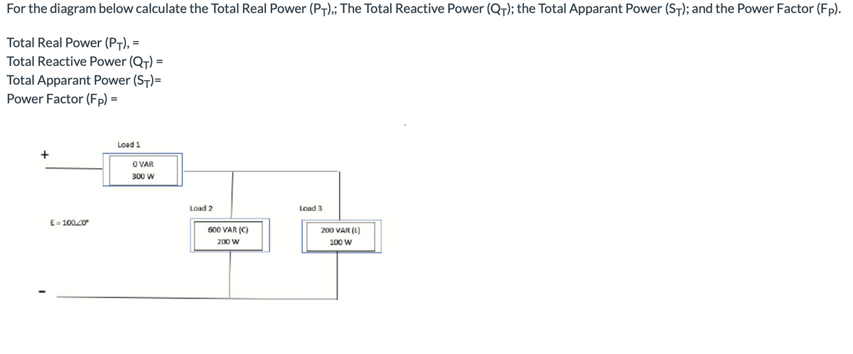 For the diagram below calculate the Total Real Power (PT),; The Total Reactive Power (QT); the Total Apparant Power (ST); and the Power Factor (Fp).
Total Real Power (PT), =
Total Reactive Power (QT) =
Total Apparant Power (ST)=
Power Factor (Fp) =
Load 1
+
O VAR
300 W
Load 2
Load 3
E= 10020°
600 VAR (C)
200 VAR (L)
200 W
100 W
