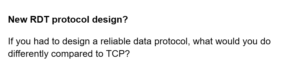 New RDT protocol design?
If you had to design a reliable data protocol, what would you do
differently compared to TCP?