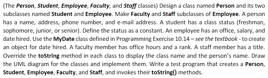 (The Person, Student, Employee, Faculty, and Staff classes) Design a class named Person and its two
subclasses named Student and Employee. Make Faculty and Staff subclasses of Employee. A person
has a name, address, phone number, and e-mail address. A student has a class status (freshman,
sophomore, junior, or senior). Define the status as a constant. An employee has an office, salary, and
date hired. Use the MyDate class defined in Programming Exercise 10.14 – see the textbook - to create
an object for date hired. A faculty member has office hours and a rank. A staff member has a title.
Override the toString method in each class to display the class name and the person's name. Draw
the UML diagram for the classes and implement them. Write a test program that creates a Person,
Student, Employee, Faculty, and Staff, and invokes their toString() methods.
