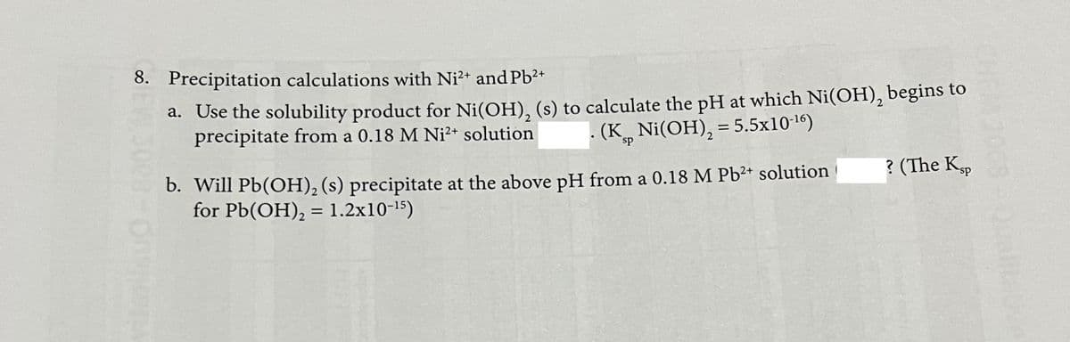 8. Precipitation calculations with Ni?+ and Pb2+
a. Use the solubility product for Ni(OH), (s) to calculate the pH at which Ni(OH), begins to
precipitate from a 0.18 M Ni²+ solution
(K, Ni(OH), = 5.5x10-1)
sp
? (The Kp
b. Will Pb(OH), (s) precipitate at the above pH from a 0.18 M Pb2+ solution
for Pb(OH), = 1.2x10-15)
