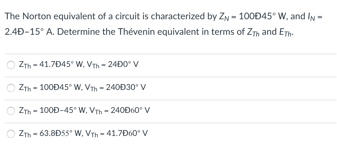 The Norton equivalent of a circuit is characterized by ZN = 100Đ45° W, and In =
2.4Đ-15° A. Determine the Thévenin equivalent in terms of ZTh and ETh.
ZTh = 41.7Đ45° W, VTh = 24Đ0° V
ZTh = 100Đ45° W, VTh = 240Ð30° V
%3D
ZTh = 100Đ-45° W, VTh = 24OĐ60° V
%3D
ZTh = 63.8Đ55° W, VTh = 41.7Đ60° V
