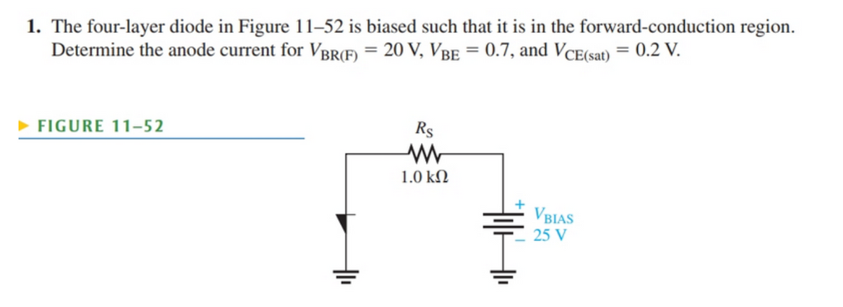 1. The four-layer diode in Figure 11–52 is biased such that it is in the forward-conduction region.
Determine the anode current for VBR(F) = 20 V, VBE = 0.7, and VCE(sat) = 0.2 V.
FIGURE 11-52
Rs
1.0 kN
VBIAS
25 V

