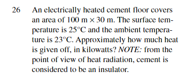 26
An electrically heated cement floor covers
an area of 100 mx 30 m. The surface tem-
perature is 25°C and the ambient tempera-
ture is 23°C. Approximately how much heat
is given off, in kilowatts? NOTE: from the
point of view of heat radiation, cement is
considered to be an insulator.