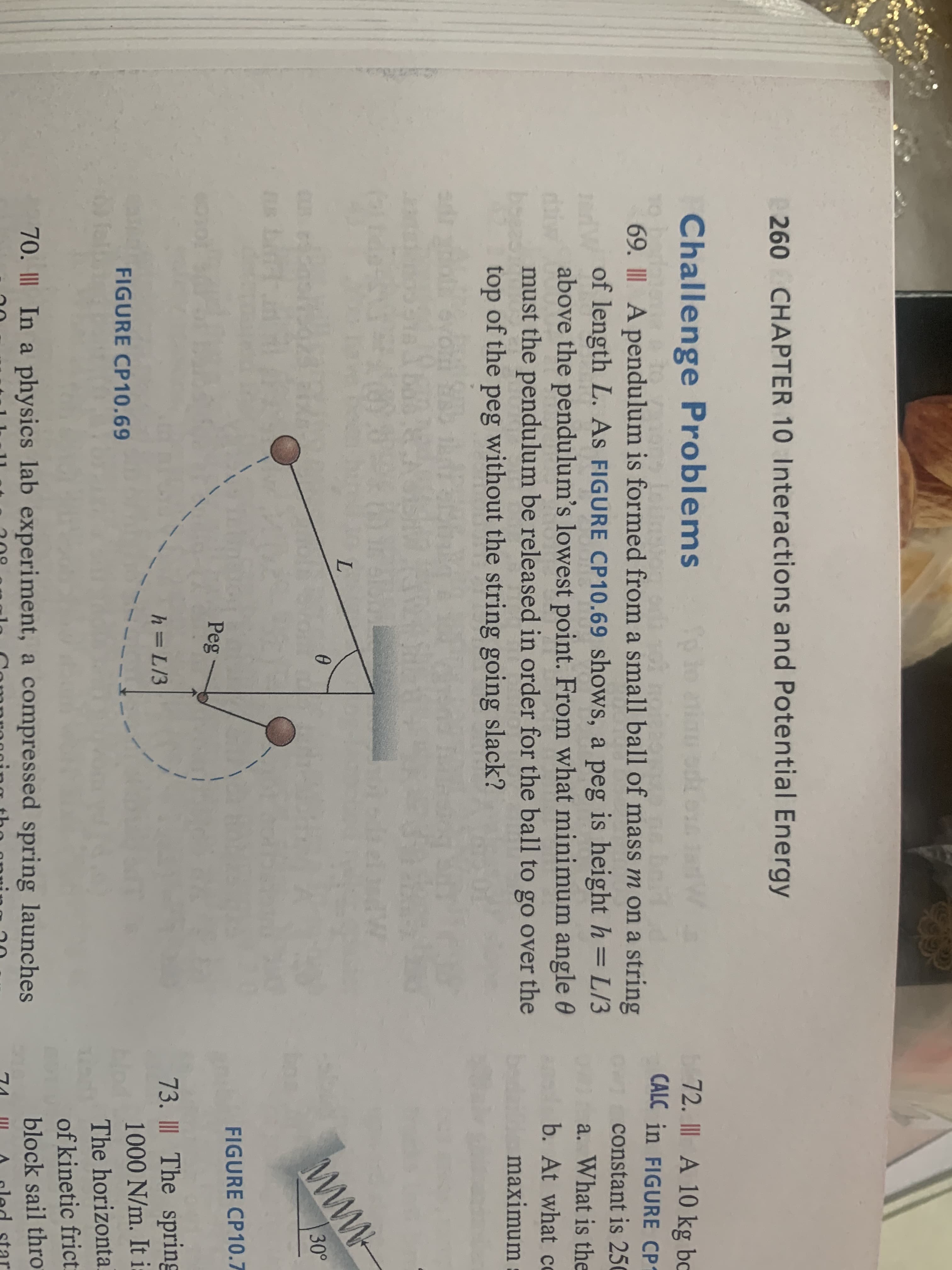260 CHAPTER 10 Interactions and Potential Energy
Challenge Problems
72. I A 10 kg bc
CALC in FIGURE CP1
69. I A pendulum is formed from a small ball of mass m on a string
of length L. As FIGURE CP10.69 shows, a peg is height h=L/3
above the pendulum's lowest point. From what minimum angle 0
must the pendulum be released in order for the ball to go over the
constant is 250
a. What is the
b. At what co
top of the peg without the string going slack?
maximum
www
30°
FIGURE CP10.7
Peg
73. II The spring
1000 N/m. It :
h=L/3
FIGURE CP10.69
The horizonta
of kinetic frict:
70. II In a physics lab experiment, a compressed spring launches
block sail thro
