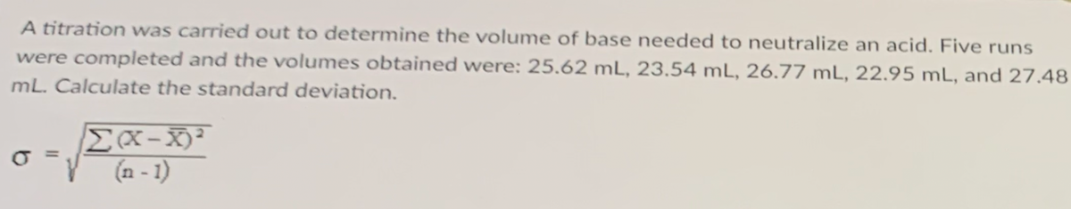 A titration was carried out to determine the volume of base needed to neutralize an acid. Five runs
were completed and the volumes obtained were: 25.62 mL, 23.54 mL, 26.77 mL, 22.95 mL, and 27.48
mL. Calculate the standard deviation.
(n - 1)
