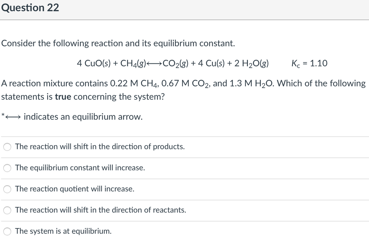 Question 22
Consider the following reaction and its equilibrium constant.
4 CuO(s) + CH4(g) CO2(g) + 4 Cu(s) + 2 H20(g)
Kc = 1.10
A reaction mixture contains 0.22 M CH4, 0.67 M CO2, and 1.3 M H20. Which of the following
statements is true concerning the system?
indicates an equilibrium arrow.
The reaction will shift in the direction of products.
The equilibrium constant will increase.
The reaction quotient will increase.
The reaction will shift in the direction of reactants.
The system is at equilibrium.
