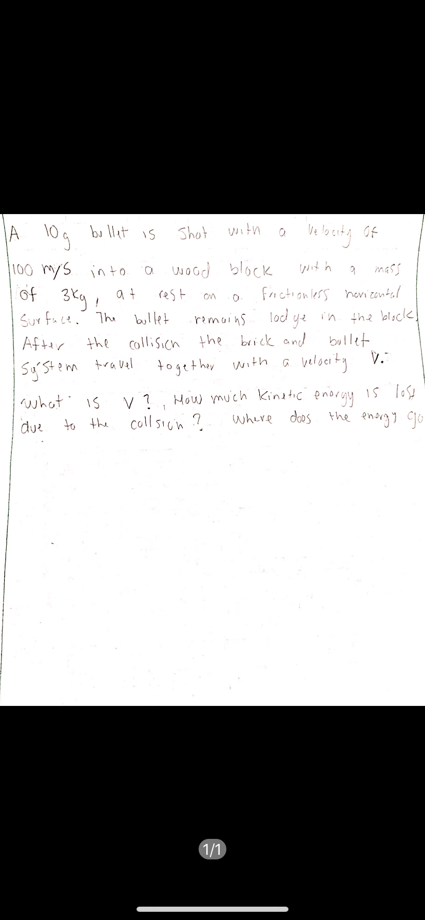 A 104 bu llet is
Shot with
wit h
100 mys into.
of 3ky, at
Sur fuce. The bullet
wood block
mass
rest
friction less hovizontal
on
locd ye i'n the block!
bullet
remoins
After
the collisich the brick and
Sy'stem
travel
togethay
with a beloeity V.
How muich Kinetic enorgy IS lose
coll sicin ?
what
is
where doos
the enorgy go
due
to the
1/1
