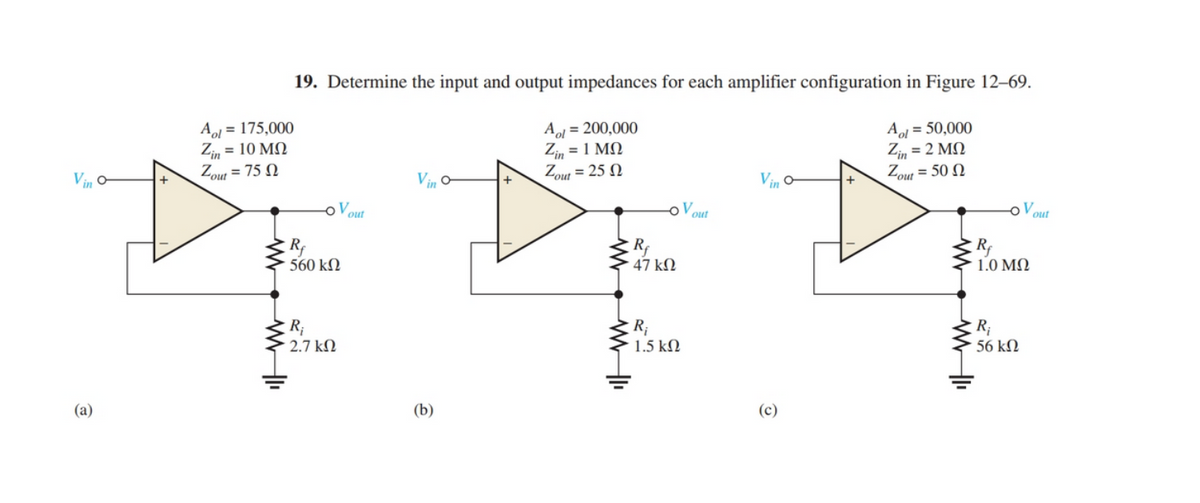 19. Determine the input and output impedances for each amplifier configuration in Figure 12–69.
Aol = 175,000
Z, = 10 MQ
Zout = 75 N
A = 200,000
Zi, = 1 MQ
Zout = 25 N
Aol = 50,000
Z, = 2 MN
Zout = 50 N
Vin
Vin
V
out
out
out
560 kN
47 kN
1.0 MQ
R;
2.7 kN
R;
1.5 kN
R;
56 kM
(a)
(b)
(c)
