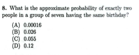 8. What is the approximate probability of exactly two
people in a group of seven having the same birthday?
(A) 0.00016
(B) 0.026
(C) 0.055
(D) 0.12