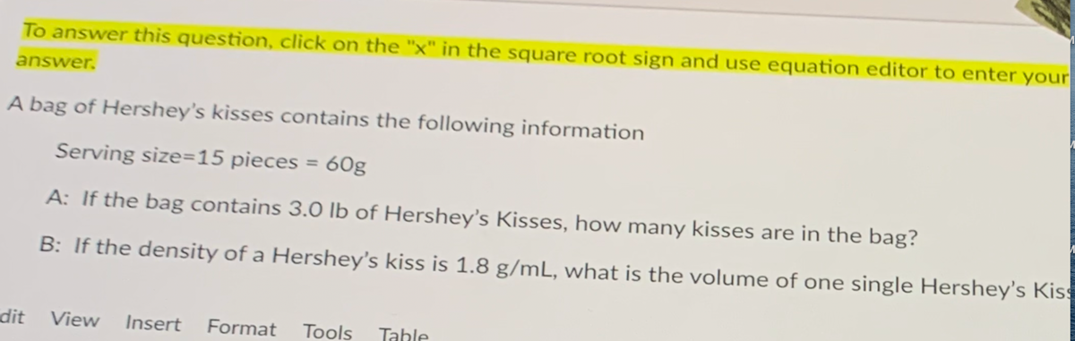 To answer this question, click on the "x" in the square root sign and use equation editor to enter your
answer.
A bag of Hershey's kisses contains the following information
Serving size=15 pieces
60g
%3D
A: If the bag contains 3.0 lb of Hershey's Kisses, how many kisses are in the bag?
B: If the density of a Hershey's kiss is 1.8 g/mL, what is the volume of one single Hershey's Kiss
dit
View
Insert
Format
Tools
Table
