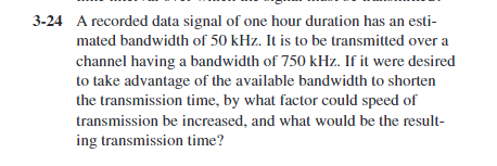 3-24 A recorded data signal of one hour duration has an esti-
mated bandwidth of 50 kHz. It is to be transmitted over a
channel having a bandwidth of 750 kHz. If it were desired
to take advantage of the available bandwidth to shorten
the transmission time, by what factor could speed of
transmission be increased, and what would be the result-
ing transmission time?
