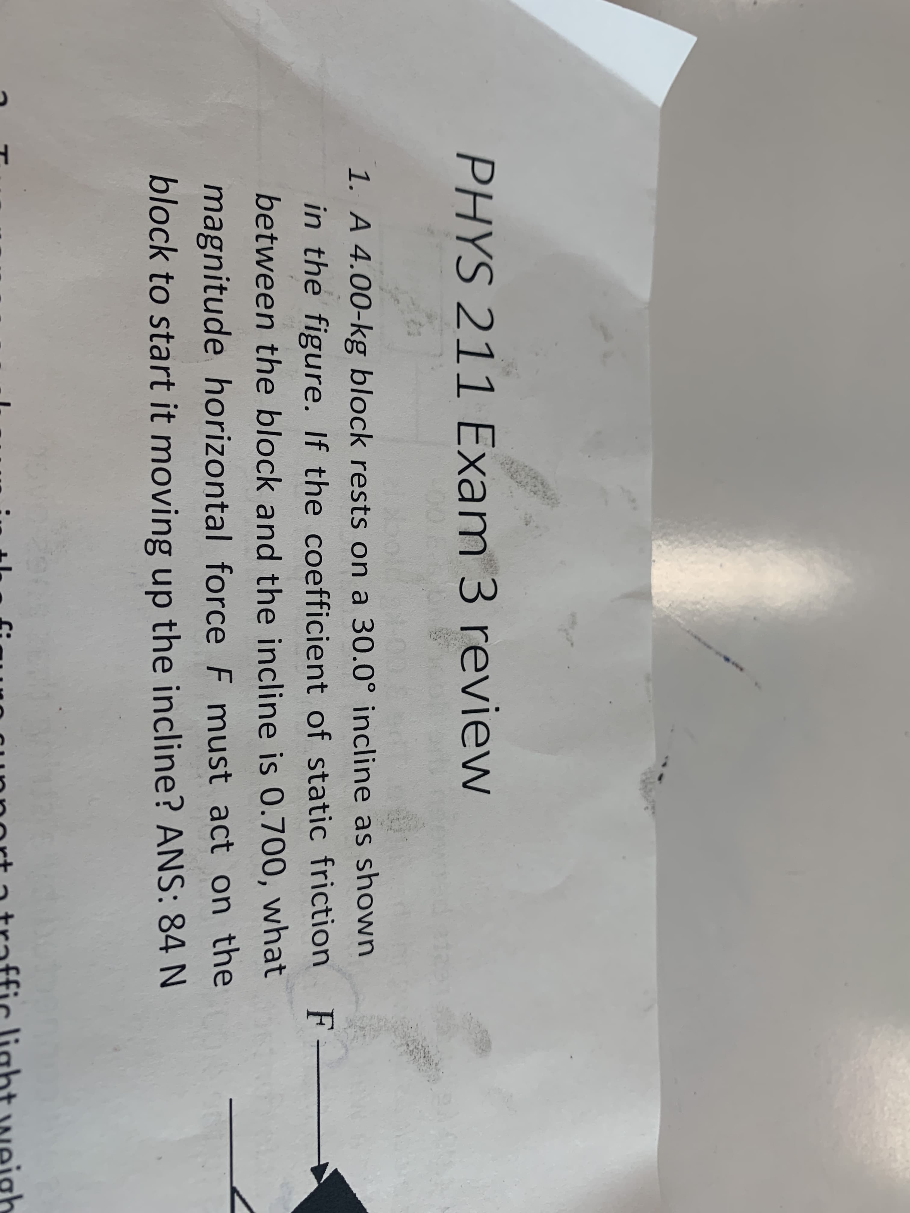 PHYS 211 Exam 3 review
1. A 4.00-kg block rests on a 30.0° incline as shown
in the figure. If the coefficient of static friction
between the block and the incline is 0.700, what
magnitude horizontal force F must act on the
block to start it moving up the incline? ANS: 84 N
