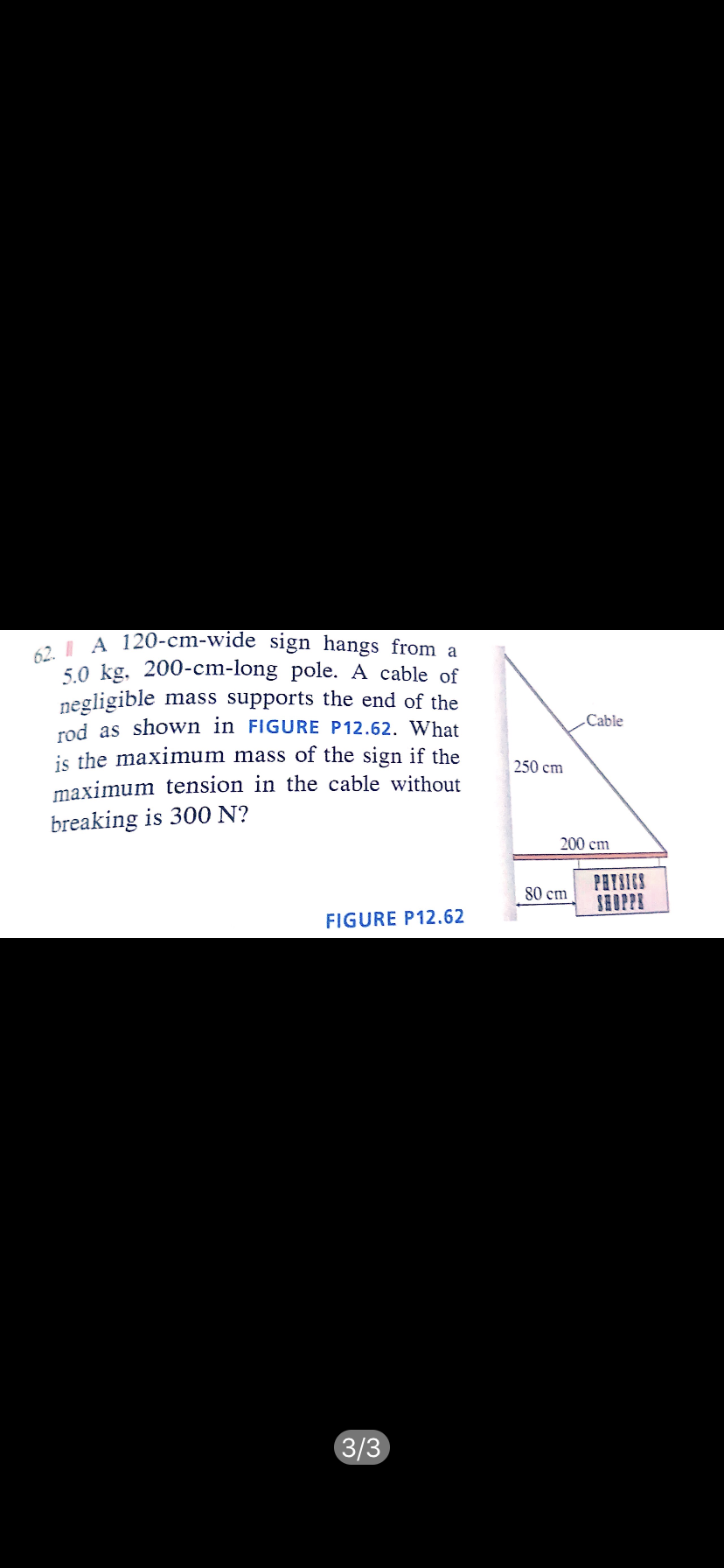 62. I A 120-cm-wide sign hangs from a
5.0 kg. 200-cm-long pole. A cable of
negligible mass supports the end of the
rod as shown in FIGURE P12.62. What
is the maximum mass of the sign if the
maximum tension in the cable without
Cable
250 cm
breaking is 300 N?
200 cm
PRISICS
SHOPPE
80 cm
FIGURE P12.62
3/3
