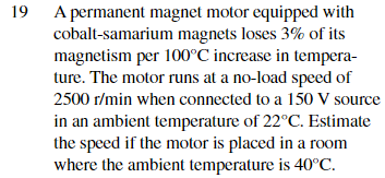 19 A permanent magnet motor equipped with
cobalt-samarium magnets loses 3% of its
magnetism per 100°C increase in tempera-
ture. The motor runs at a no-load speed of
2500 r/min when connected to a 150 V source
in an ambient temperature of 22°C. Estimate
the speed if the motor is placed in a room
where the ambient temperature is 40°C.