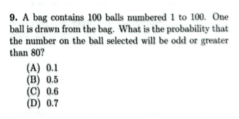 9. A bag contains 100 balls numbered 1 to 100. One
ball is drawn from the bag. What is the probability that
the number on the ball selected will be odd or greater
than 80?
(A) 0.1
(B) 0.5
(C) 0.6
(D) 0.7