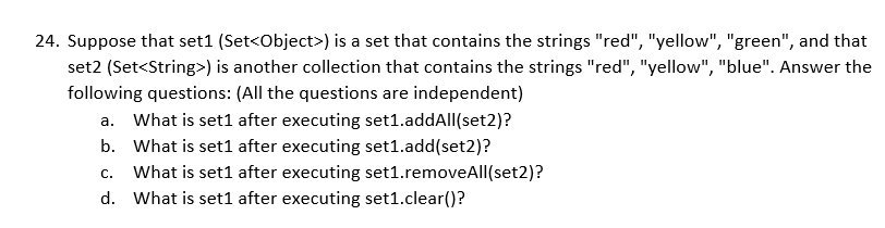 24. Suppose that set1 (Set<Object>) is a set that contains the strings "red", "yellow", "green", and that
set2 (Set<String>) is another collection that contains the strings "red", "yellow", "blue". Answer the
following questions: (All the questions are independent)
a. What is set1 after executing set1.addAll(set2)?
b. What is set1 after executing set1.add(set2)?
What is set1 after executing set1.removeAll(set2)?
d. What is set1 after executing set1.clear()?
C.

