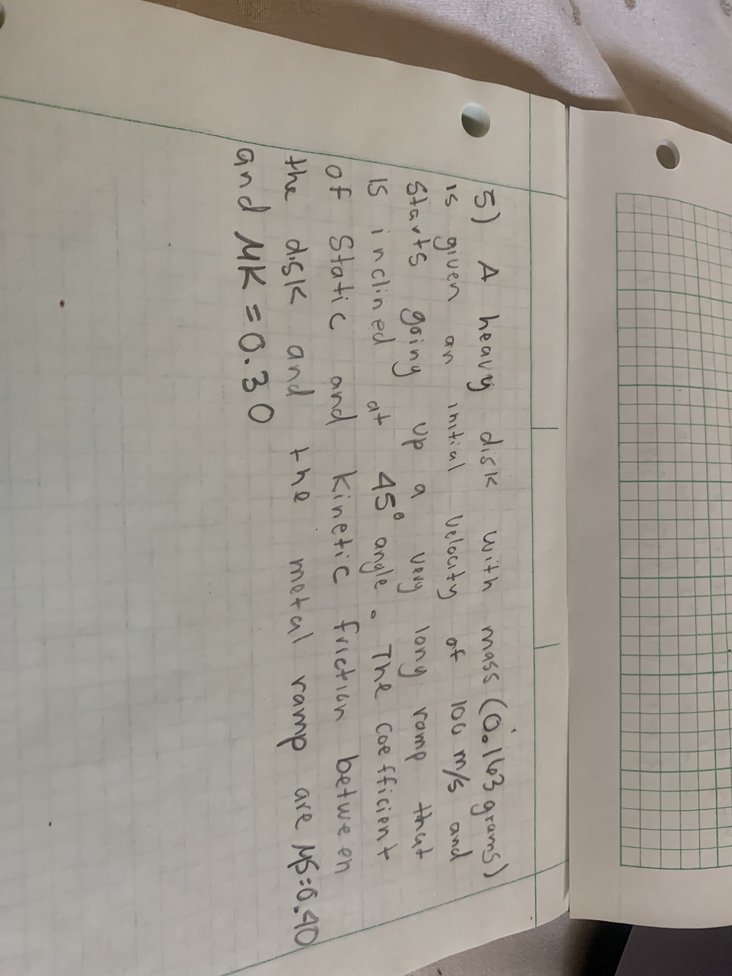 5) A heavy
Is given
Starts goinら
mass cOoll63 grams)
100 m/s and
disk
with
ihitial
velocity
of
up a
very long ramp
that
IS inclined
of Static
. The Coe fficien t
and kinetic friction betwe en
at
45° anule
the disk
metal ramp are MB:0,901
the
and MK =0.30
