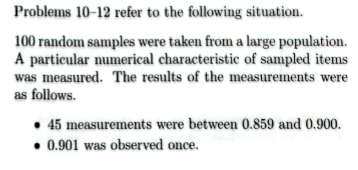 Problems 10-12 refer to the following situation.
100 random samples were taken from a large population.
A particular numerical characteristic of sampled items
was measured. The results of the measurements were
as follows.
• 45 measurements were between 0.859 and 0.900.
0.901 was observed once.