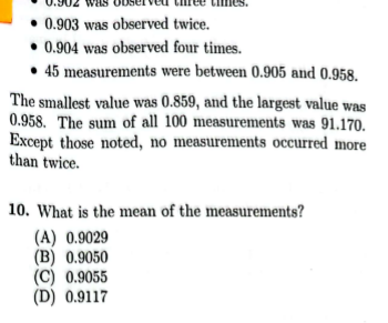 was
• 0.903 was observed twice.
0.904 was observed four times.
45 measurements were between 0.905 and 0.958.
times.
The smallest value was 0.859, and the largest value was
0.958. The sum of all 100 measurements was 91.170.
Except those noted, no measurements occurred more
than twice.
10. What is the mean of the measurements?
(A) 0.9029
(B) 0.9050
(C) 0.9055
(D) 0.9117