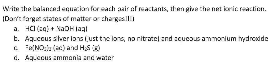 Write the balanced equation for each pair of reactants, then give the net ionic reaction.
(Don't forget states of matter or charges!!!)
a. HCI (aq) + NaOH (aq)
b. Aqueous silver ions (just the ions, no nitrate) and aqueous ammonium hydroxide
c. Fe(NO3)3 (aq) and H2S (g)
d. Aqueous ammonia and water
