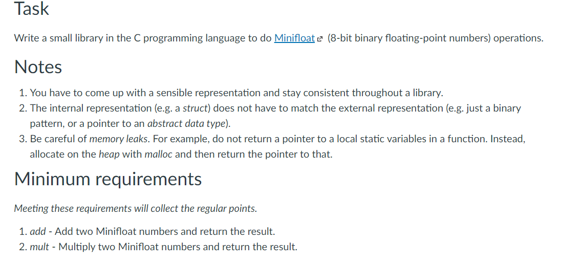 Task
Write a small library in the C programming language to do Minifloat e (8-bit binary floating-point numbers) operations.
Notes
1. You have to come up with a sensible representation and stay consistent throughout a library.
2. The internal representation (e.g. a struct) does not have to match the external representation (e.g. just a binary
pattern, or a pointer to an abstract data type).
3. Be careful of memory leaks. For example, do not return a pointer to a local static variables in a function. Instead,
allocate on the heap with malloc and then return the pointer to that.
Minimum requirements
Meeting these requirements will collect the regular points.
1. add - Add two Minifloat numbers and return the result.
2. mult - Multiply two Minifloat numbers and return the result.
