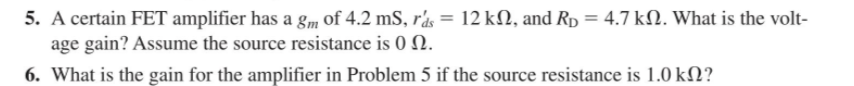 5. A certain FET amplifier has a gm of 4.2 mS, rás = 12 kN, and Rp = 4.7 kN. What is the volt-
age gain? Assume the source resistance is 0 Q.
6. What is the gain for the amplifier in Problem 5 if the source resistance is 1.0 kN?
