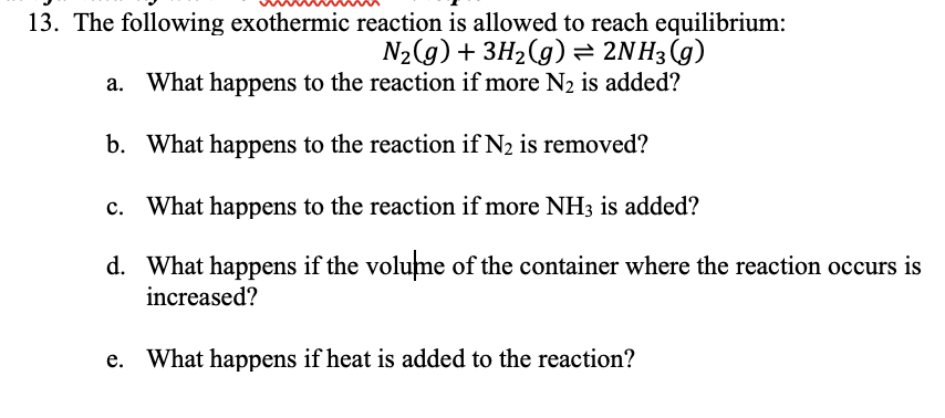 13. The following exothermic reaction is allowed to reach equilibrium:
N2(g) + 3H2(g) = 2NH3(g)
a. What happens to the reaction if more N2 is added?
b. What happens to the reaction if N2 is removed?
c. What happens to the reaction if more NH3 is added?
d. What happens if the volume of the container where the reaction occurs is
increased?
e. What happens if heat is added to the reaction?
