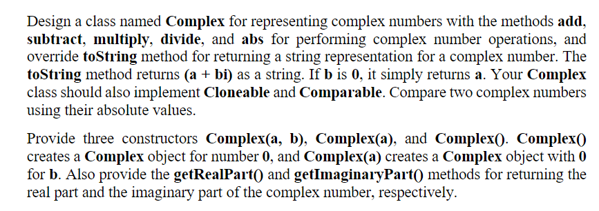 Design a class named Complex for representing complex numbers with the methods add,
subtract, multiply, divide, and abs for performing complex number operations, and
override toString method for returning a string representation for a complex number. The
toString method returns (a + bi) as a string. If b is 0, it simply returns a. Your Complex
class should also implement Cloneable and Comparable. Compare two complex numbers
using their absolute values.
Provide three constructors Complex(a, b), Complex(a), and Complex(). Complex()
creates a Complex object for number 0, and Complex(a) creates a Complex object with 0
for b. Also provide the getRealPart() and getImaginaryPart() methods for returning the
real part and the imaginary part of the complex number, respectively.
