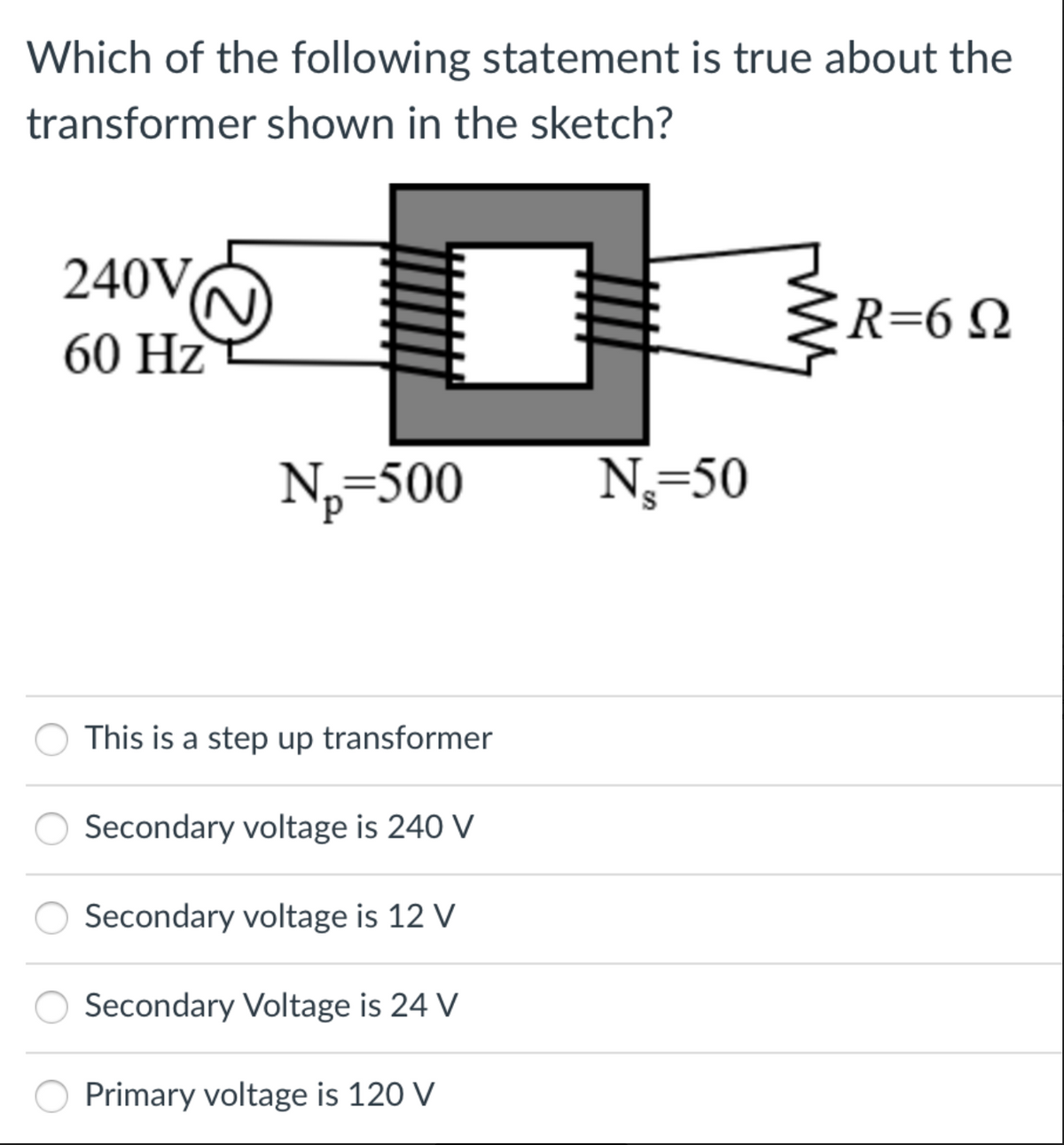 Which of the following statement is true about the
transformer shown in the sketch?
240VO
R=6Q
60 Hz
N,=500
N,=50
This is a step up transformer
Secondary voltage is 240 V
Secondary voltage is 12 V
Secondary Voltage is 24 V
Primary voltage is 120 V
