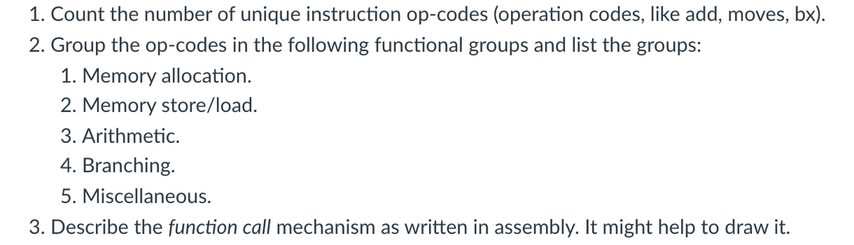 1. Count the number of unique instruction op-codes (operation codes, like add, moves, bx).
2. Group the op-codes in the following functional groups and list the groups:
1. Memory allocation.
2. Memory store/load.
3. Arithmetic.
4. Branching.
5. Miscellaneous.
3. Describe the function call mechanism as written in assembly. It might help to draw it.
