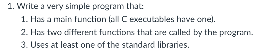 1. Write a very simple program that:
1. Has a main function (all C executables have one).
2. Has two different functions that are called by the program.
3. Uses at least one of the standard libraries.
