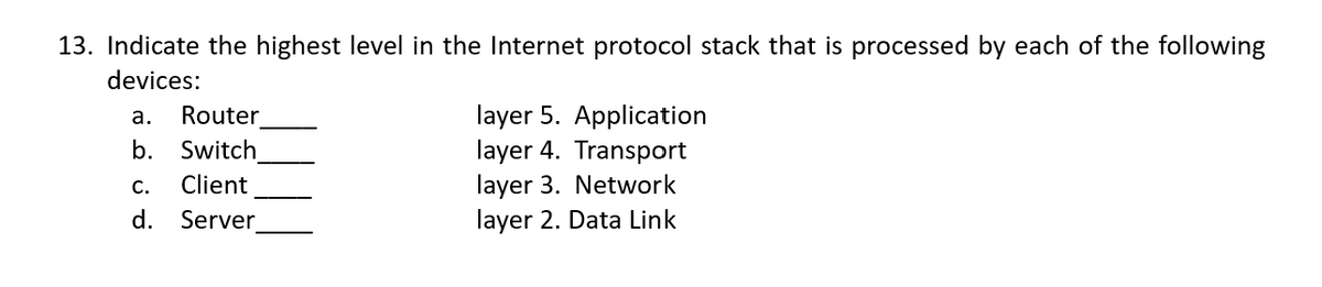 13. Indicate the highest level in the Internet protocol stack that is processed by each of the following
devices:
a. Router
b. Switch
Client
Server
C.
d.
layer 5. Application
layer 4. Transport
layer 3. Network
layer 2. Data Link