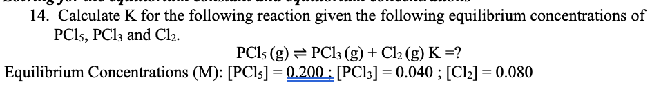 14. Calculate K for the following reaction given the following equilibrium concentrations of
PCI5, PC13 and Cl2.
PCI5 (g) = PC13 (g) + Cl2 (g) K =?
Equilibrium Concentrations (M): [PCI5] = 0.200 ;: [PC13] = 0.040 ; [Cl2] = 0.080
