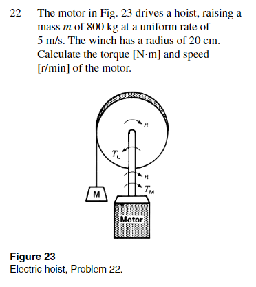 22 The motor in Fig. 23 drives a hoist, raising a
mass m of 800 kg at a uniform rate of
5 m/s. The winch has a radius of 20 cm.
Calculate the torque [N-m] and speed
[r/min] of the motor.
M
T
Motor
Figure 23
Electric hoist, Problem 22.
M
Тм