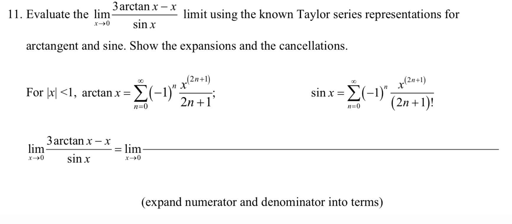 3 arctan x – x
11. Evaluate the lim-
limit using the known Taylor series representations for
sin x
arctangent and sine. Show the expansions and the cancellations.
(2n+1)
п X
(2n+1)
sinx Σ(-1),
(2n +1)!
For þx| <1, arctan x = 2(-1)" ·
2n +1'
n=0
n=0
3 arctan x – x
lim
= lim
sin x
х>0
(expand numerator and denominator into terms)
