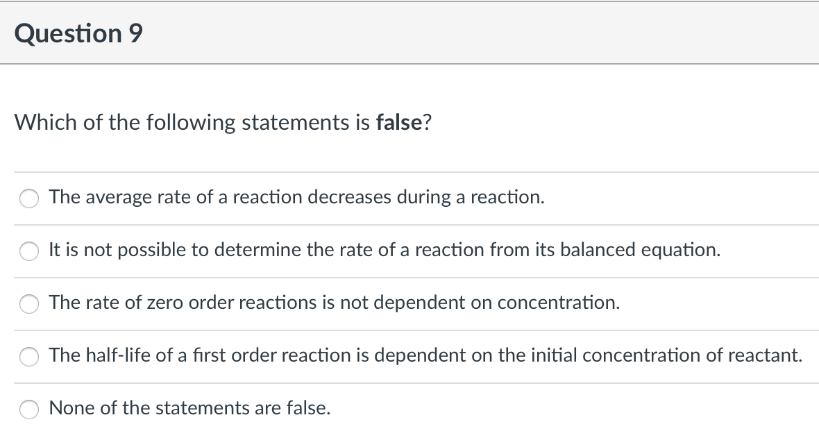 Question 9
Which of the following statements is false?
The average rate of a reaction decreases during a reaction.
It is not possible to determine the rate of a reaction from its balanced equation.
The rate of zero order reactions is not dependent on concentration.
The half-life of a first order reaction is dependent on the initial concentration of reactant.
None of the statements are false.
