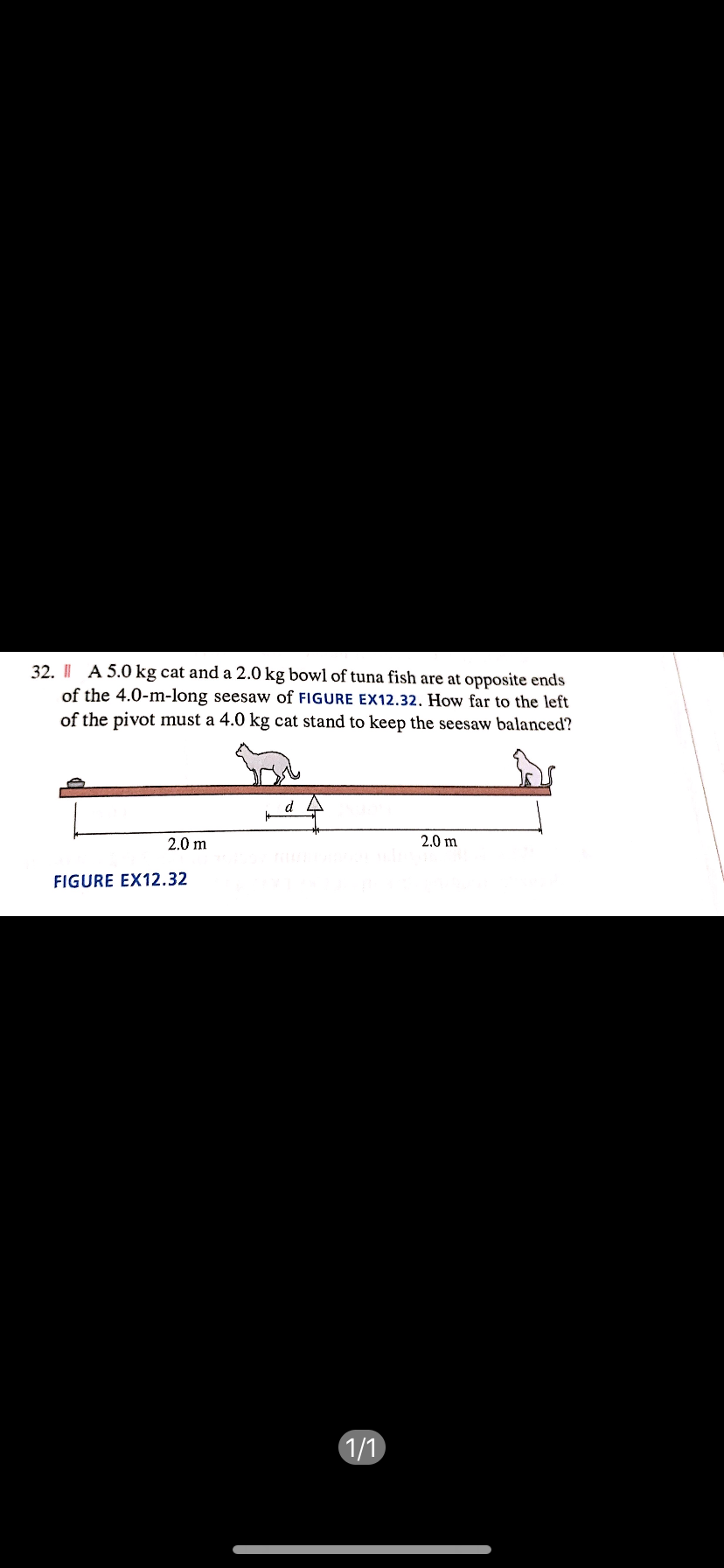 32. I| A 5.0 kg cat and a 2.0 kg bowl of tuna fish are at opposite ends
of the 4.0-m-long seesaw of FIGURE EX12.32. How far to the left
of the pivot must a 4.0 kg cat stand to keep the seesaw balanced?
2.0 m
2.0 m
FIGURE EX12.32
1/1

