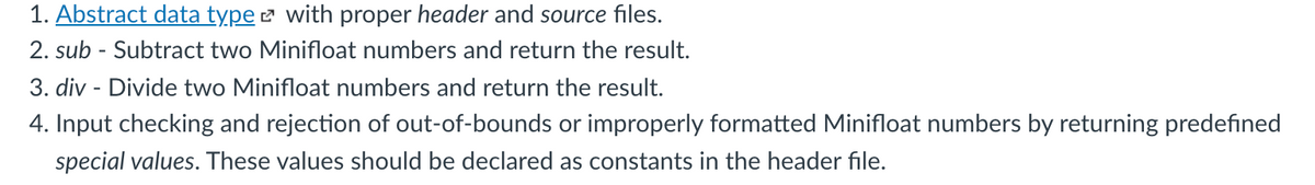 1. Abstract data type e with proper header and source files.
2. sub - Subtract two Minifloat numbers and return the result.
3. div - Divide two Minifloat numbers and return the result.
4. Input checking and rejection of out-of-bounds or improperly formatted Minifloat numbers by returning predefıned
special values. These values should be declared as constants in the header file.
