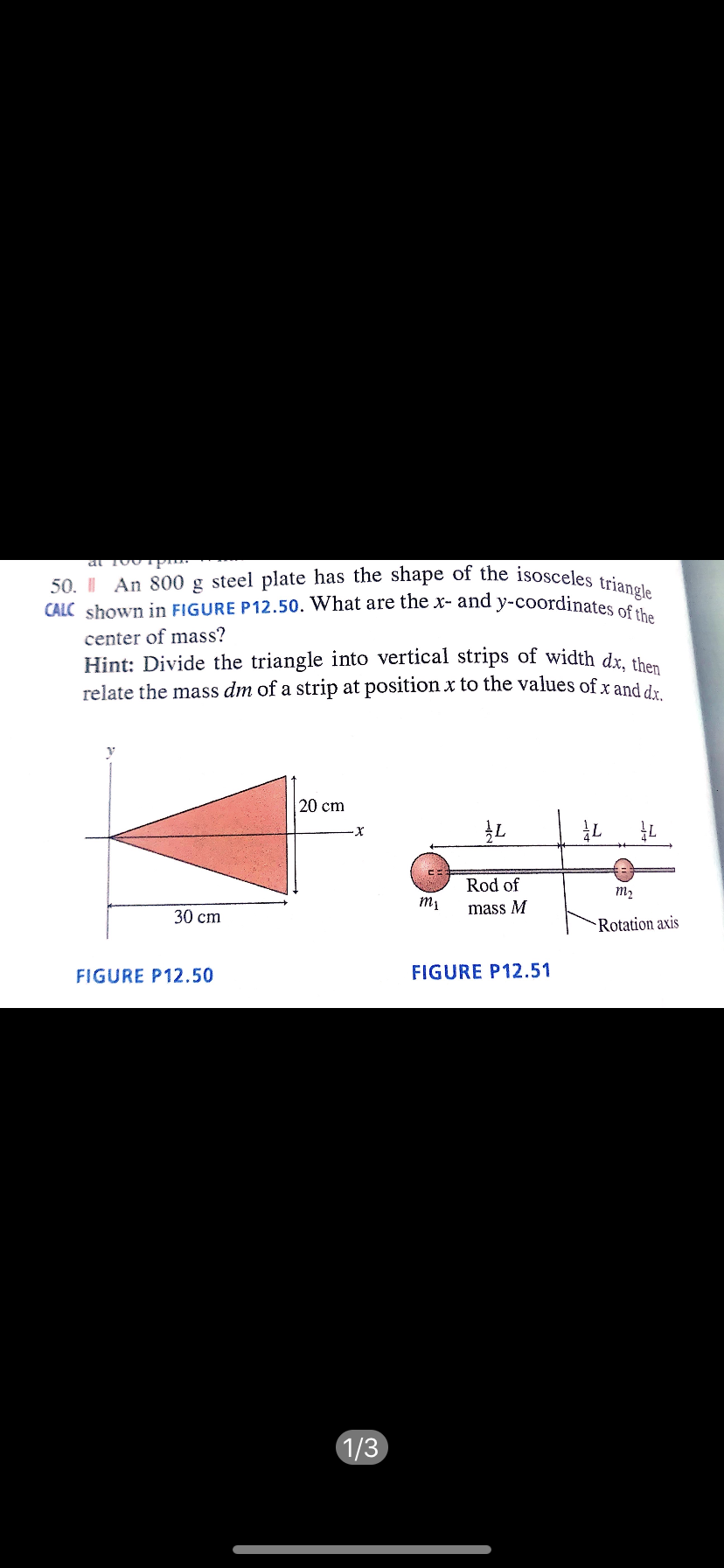 50. I An 800 g steel plate has the shape of the isosceles triangle
CALC shown in FIGURE P12.50. What are the x- and y-coordinates of the
center of mass?
Hint: Divide the triangle into vertical strips of width dr the
relate the mass dm of a strip at position x to the values of x and dr
20 cm
Rod of
т,
тy
mass M
30 ст
Rotation axis
FIGURE P12.50
FIGURE P12.51
1/3
