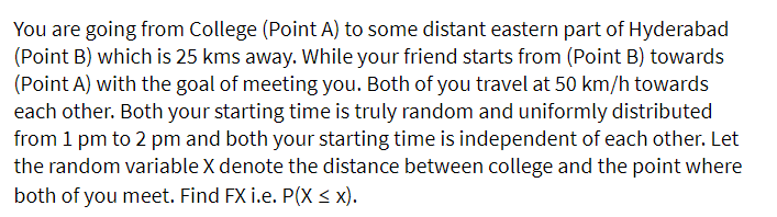 You are going from College (Point A) to some distant eastern part of Hyderabad
(Point B) which is 25 kms away. While your friend starts from (Point B) towards
(Point A) with the goal of meeting you. Both of you travel at 50 km/h towards
each other. Both your starting time is truly random and uniformly distributed
from 1 pm to 2 pm and both your starting time is independent of each other. Let
the random variable X denote the distance between college and the point where
both of you meet. Find FX i.e. P(X < x).
