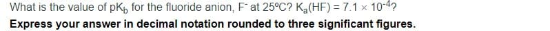 What is the value of pk, for the fluoride anion, F at 25°C? Ka(HF) = 7.1 x 10-4?
Express your answer in decimal notation rounded to three significant figures.
