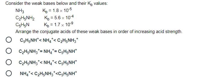 Consider the weak bases below and their Kp values:
NH3
Ky = 1.8 x 10-5
C2H5NH2
Kp = 5.6 x 10-4
C5H5N
Kp = 1.7 x 10-9
Arrange the conjugate acids of these weak bases in order of increasing acid strength.
O CsH;NH< NH,*< C2H5NH3*
C2H5NH;*= NH,= C5H5NH*
C2H5NH3*< NH4*< C5H5NH*
O NH,*< C,H5NH;*<C5H5NH*
