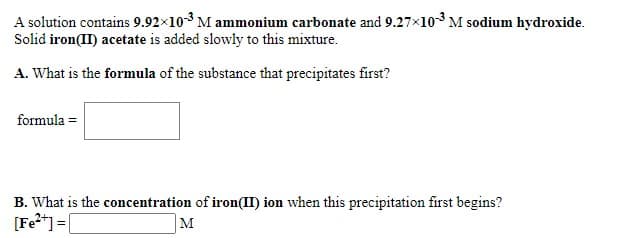 A solution contains 9.92×103 M ammonium carbonate and 9.27x103 M sodium hydroxide.
Solid iron(II) acetate is added slowly to this mixture.
A. What is the formula of the substance that precipitates first?
formula =
B. What is the concentration of iron(II) ion when this precipitation first begins?
[Fe?*] =[
M
