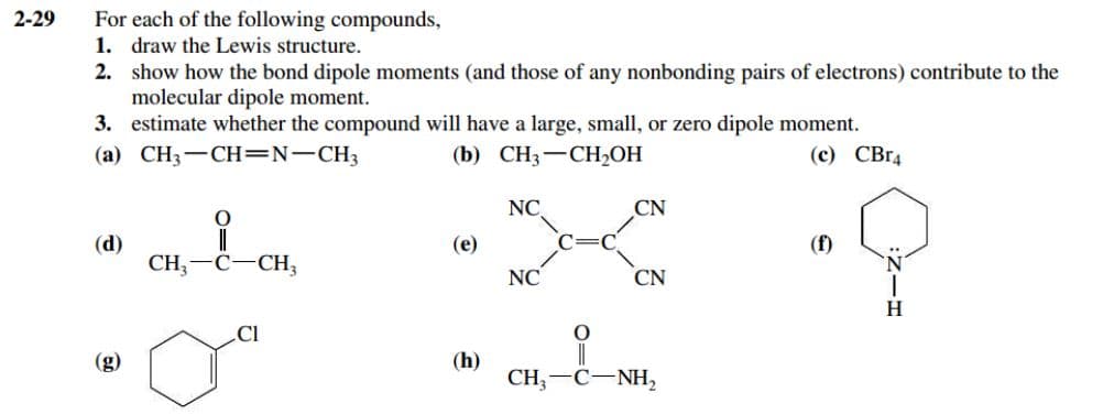 For each of the following compounds,
1. draw the Lewis structure.
2. show how the bond dipole moments (and those of any nonbonding pairs of electrons) contribute to the
molecular dipole moment.
3. estimate whether the compound will have a large, small, or zero dipole moment.
(a) CH3-CH=N-CH3
2-29
(b) CH3-CH2OH
(c) СВг
NC
CN
(d)
CH, —С—СН,
(e)
(f)
NC
CN
H
Cl
(g)
(h)
CH;
NH,
