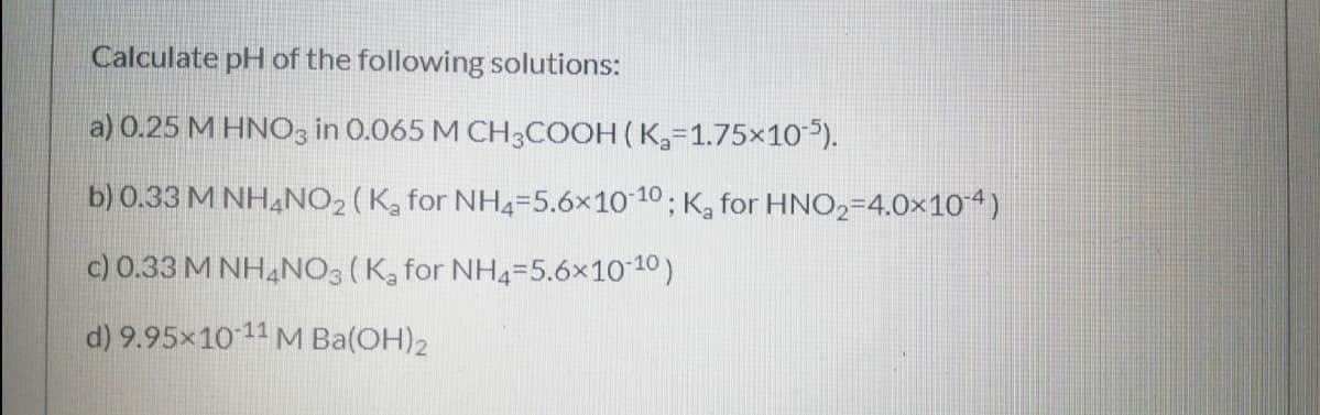Calculate pH of the following solutions:
a) 0.25 M HNO3 in 0.065 M CH3COOH (K,=1.75×10).
b) 0.33 M NH,NO, (K, for NH4=5.6×10 10 ; K, for HNO2=4.0×10“)
c) 0.33 M NHẠNO3 (K, for NH4=5.6x10 10)
d) 9.95x1011 M Ba(OH)2

