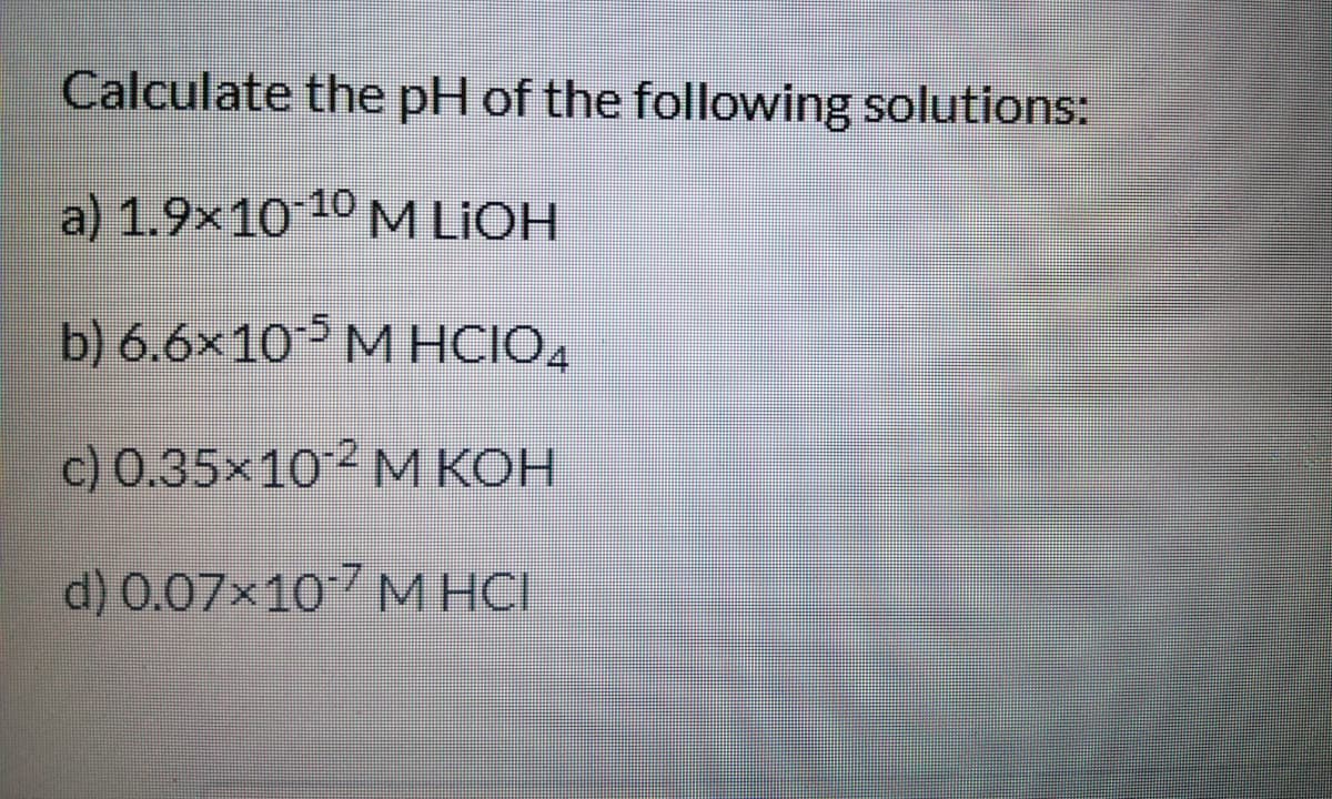Calculate the pH of the following solutions:
a) 1.9x10 10 M LIOH
b) 6.6x10 M HCIO4
c) 0.35x102 M KOH
d) 0.07x107 M HCI
