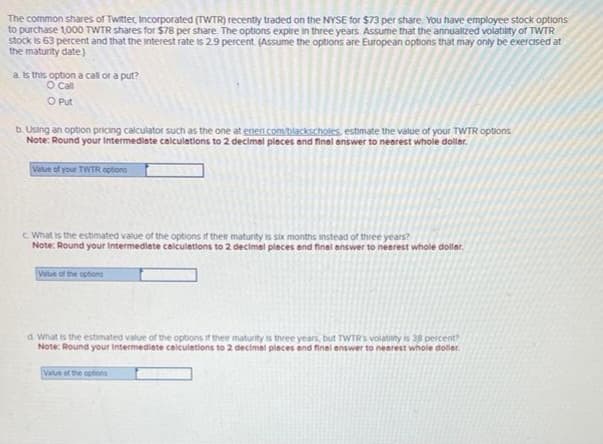 The common shares of Twitter, Incorporated (TWTR) recently traded on the NYSE for $73 per share. You have employee stock options
to purchase 1,000 TWTR shares for $78 per share. The options expire in three years. Assume that the annualized volatility of TWTR
stock is 63 percent and that the interest rate is 2.9 percent. (Assume the options are European options that may only be exercised at
the maturity date)
a. Is this option a call or a put?
O Call
O Put
b. Using an option pricing calculator such as the one at erler.com/blackscholes, estimate the value of your TWTR options.
Note: Round your Intermediate calculations to 2 decimal places and final answer to nearest whole doller.
Value of your TWTR options
c. What is the estimated value of the options of their maturity is six months instead of three years?
Note: Round your Intermediate calculations to 2 decimal places and final answer to nearest whole dollar.
Value of the options
d. What is the estimated value of the options if their maturity is three years, but TWTR's volatility is 38 percent?
Note: Round your Intermediate calculations to 2 decimal places and final answer to nearest whole doller
Value of the options