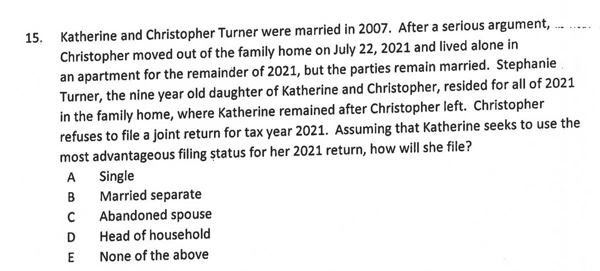 15.
Katherine and Christopher Turner were married in 2007. After a serious argument,
Christopher moved out of the family home on July 22, 2021 and lived alone in
an apartment for the remainder of 2021, but the parties remain married. Stephanie
Turner, the nine year old daughter of Katherine and Christopher, resided for all of 2021
in the family home, where Katherine remained after Christopher left. Christopher
refuses to file a joint return for tax year 2021. Assuming that Katherine seeks to use the
most advantageous filing status for her 2021 return, how will she file?
A Single
B
C
D
E
Married separate
Abandoned spouse
Head of household
None of the above