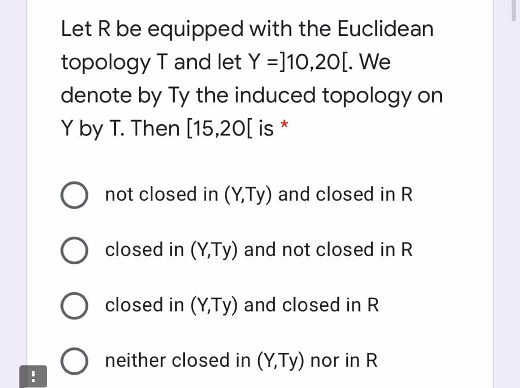 Let R be equipped with the Euclidean
topology T and let Y =]10,20[. We
denote by Ty the induced topology on
Y by T. Then [15,20[ is *
not closed in (Y,Ty) and closed in R
closed in (Y,Ty) and not closed in R
closed in (Y,Ty) and closed in R
neither closed in (Y,Ty) nor in R
