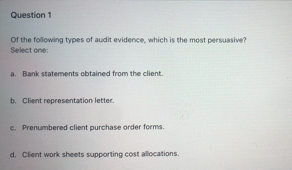 Question 1
Of the following types of audit evidence, which is the most persuasive?
Select one:
a. Bank statements obtained from the client.
b. Client representation letter.
c. Prenumbered client purchase order forms.
d. Client work sheets supporting cost allocations.